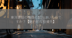 東洋建設の株価と配当はいくらですか？【魅力的な投資先】